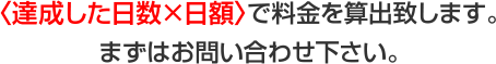 〈達成した日数×日額〉で料金を算出致します。